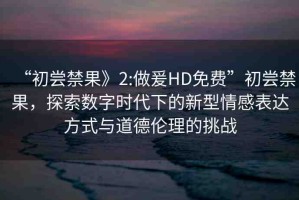“初嘗禁果》2:做爰HD免費(fèi)”初嘗禁果，探索數(shù)字時(shí)代下的新型情感表達(dá)方式與道德倫理的挑戰(zhàn)