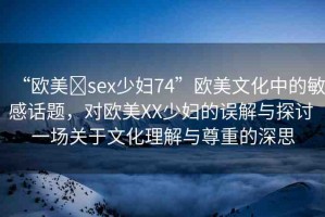 “歐美?sex少婦74”歐美文化中的敏感話題，對歐美XX少婦的誤解與探討 一場關(guān)于文化理解與尊重的深思
