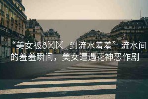 “美女被??到流水羞羞”流水間的羞羞瞬間，美女遭遇花神惡作劇