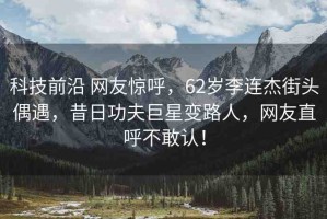 科技前沿 網(wǎng)友驚呼，62歲李連杰街頭偶遇，昔日功夫巨星變路人，網(wǎng)友直呼不敢認(rèn)！