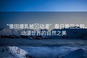 “雛田爆乳被?動(dòng)漫”春日雛田之韻，動(dòng)漫世界的自然之美