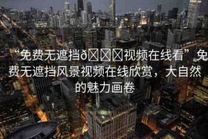 “免費無遮擋??視頻在線看”免費無遮擋風(fēng)景視頻在線欣賞，大自然的魅力畫卷