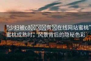 “少婦被c??黃?在線網(wǎng)站蜜桃”蜜桃成熟時(shí)，風(fēng)景背后的隱秘色彩