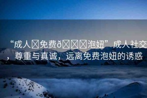“成人?免費??泡妞”成人社交，尊重與真誠，遠離免費泡妞的誘惑