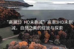 “高潮3》HD未刪減”高潮3HD未刪減，自然之美的綻放與探索
