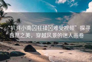 “扒開小南?狂揉?難受視頻”探尋自然之美，穿越風景的迷人畫卷