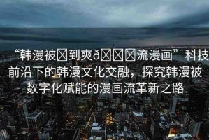 “韓漫被?到爽??流漫畫(huà)”科技前沿下的韓漫文化交融，探究韓漫被數(shù)字化賦能的漫畫(huà)流革新之路