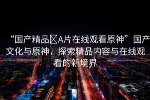 “國(guó)產(chǎn)精品?A片在線觀看原神”國(guó)產(chǎn)文化與原神，探索精品內(nèi)容與在線觀看的新境界