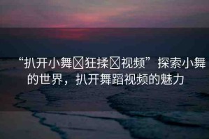 “扒開小舞?狂揉?視頻”探索小舞的世界，扒開舞蹈視頻的魅力