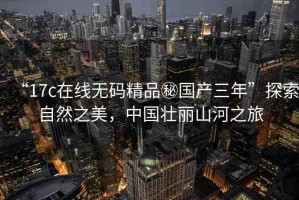 “17c在線無碼精品秘國產(chǎn)三年”探索自然之美，中國壯麗山河之旅