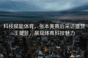 科技賦能體育，張本美賽后采訪盛贊王曼昱，展現(xiàn)體育科技魅力
