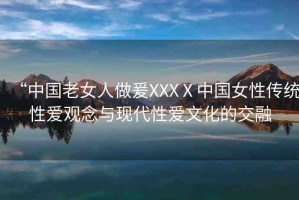 “中國老女人做爰XXXⅩ中國女性傳統(tǒng)性愛觀念與現(xiàn)代性愛文化的交融