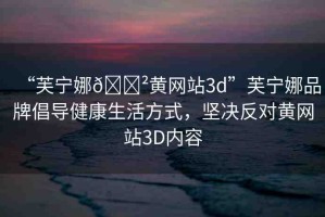 “芙寧娜??黃網(wǎng)站3d”芙寧娜品牌倡導健康生活方式，堅決反對黃網(wǎng)站3D內容