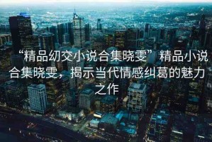 “精品?交小說合集曉雯”精品小說合集曉雯，揭示當(dāng)代情感糾葛的魅力之作