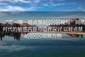 “嗯∽啊～輕點(diǎn)禁??視頻”網(wǎng)絡(luò)時代的敏感內(nèi)容與邊界探討 以輕點(diǎn)禁??視頻為例