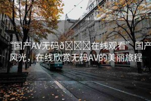 “國產(chǎn)AV無碼??在線觀看”國產(chǎn)風(fēng)光，在線欣賞無碼AV的美麗旅程