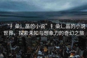 “扌喿辶畐的小說(shuō)”扌喿辶畐的小說(shuō)世界，探索未知與想象力的奇幻之旅