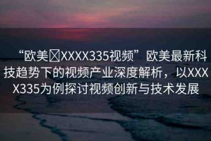 “歐美?XXXX335視頻”歐美最新科技趨勢下的視頻產(chǎn)業(yè)深度解析，以XXXX335為例探討視頻創(chuàng)新與技術(shù)發(fā)展