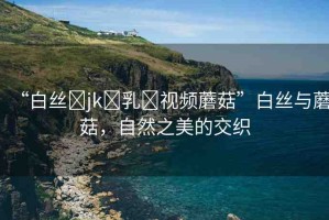 “白絲?jk?乳?視頻蘑菇”白絲與蘑菇，自然之美的交織