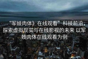 “軍妓肉體》在線(xiàn)觀(guān)看”科技前沿，探索虛擬現(xiàn)實(shí)與在線(xiàn)影視的未來(lái) 以軍妓肉體在線(xiàn)觀(guān)看為例