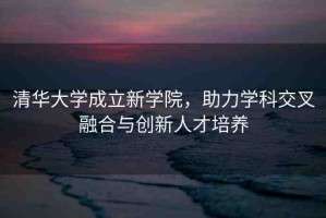 清華大學(xué)成立新學(xué)院，助力學(xué)科交叉融合與創(chuàng)新人才培養(yǎng)