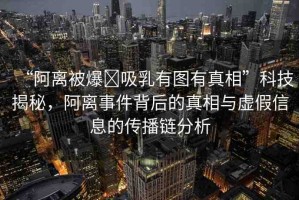 “阿離被爆?吸乳有圖有真相”科技揭秘，阿離事件背后的真相與虛假信息的傳播鏈分析