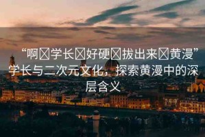 “啊?學(xué)長?好硬?拔出來?黃漫”學(xué)長與二次元文化，探索黃漫中的深層含義