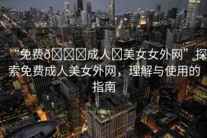 “免費??成人?美女女外網(wǎng)”探索免費成人美女外網(wǎng)，理解與使用的指南
