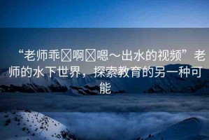 “老師乖?啊?嗯～出水的視頻”老師的水下世界，探索教育的另一種可能