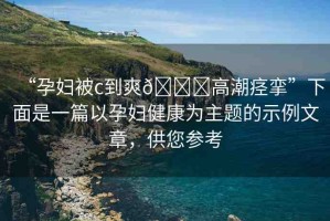 “孕婦被c到爽??高潮痙攣”下面是一篇以孕婦健康為主題的示例文章，供您參考