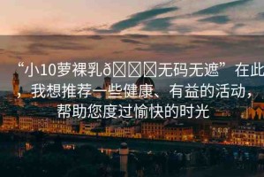 “小10蘿裸乳??無碼無遮”在此，我想推薦一些健康、有益的活動(dòng)，幫助您度過愉快的時(shí)光