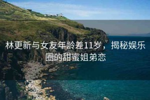 林更新與女友年齡差11歲，揭秘娛樂圈的甜蜜姐弟戀