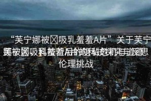 “芙寧娜被?吸乳羞羞A片”關(guān)于芙寧娜被?吸乳羞羞A片的科技探究與反思
芙寧娜，科技背后的隱私危機(jī)與道德倫理挑戰(zhàn)
