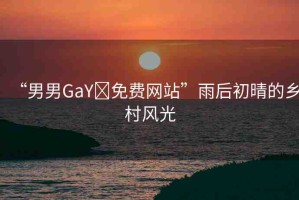 “男男GaY?免費網(wǎng)站”雨后初晴的鄉(xiāng)村風(fēng)光