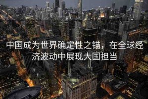 中國(guó)成為世界確定性之錨，在全球經(jīng)濟(jì)波動(dòng)中展現(xiàn)大國(guó)擔(dān)當(dāng)