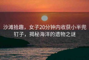 沙灘拾趣，女子20分鐘內(nèi)收獲小半兜釘子，揭秘海洋的遺物之謎