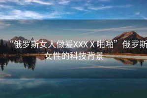 “俄羅斯女人做爰XXXⅩ啪啪”俄羅斯女性的科技背景