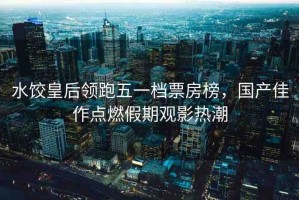 水餃皇后領跑五一檔票房榜，國產(chǎn)佳作點燃假期觀影熱潮