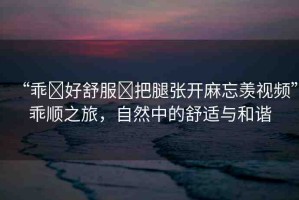 “乖?好舒服?把腿張開麻忘羨視頻”乖順之旅，自然中的舒適與和諧