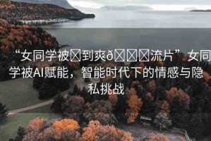 “女同學(xué)被?到爽??流片”女同學(xué)被AI賦能，智能時代下的情感與隱私挑戰(zhàn)