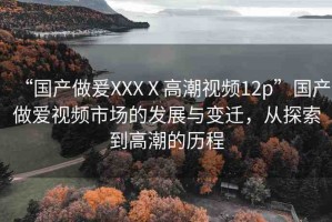 “國產(chǎn)做爰XXXⅩ高潮視頻12p”國產(chǎn)做愛視頻市場的發(fā)展與變遷，從探索到高潮的歷程