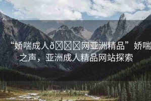 “嬌喘成人??網(wǎng)亞洲精品”嬌喘之聲，亞洲成人精品網(wǎng)站探索