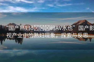 “國產(chǎn)熟婦??碼AV水也”國產(chǎn)影視產(chǎn)業(yè)中的熟婦現(xiàn)象，探索與反思
