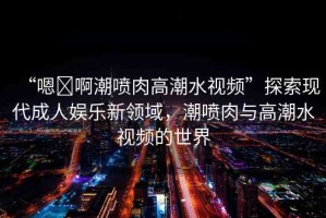 “嗯?啊潮噴肉高潮水視頻”探索現(xiàn)代成人娛樂(lè)新領(lǐng)域，潮噴肉與高潮水視頻的世界