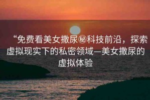 “免費看美女撒尿秘科技前沿，探索虛擬現實下的私密領域—美女撒尿的虛擬體驗