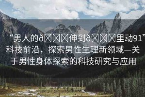 “男人的??伸到??里動(dòng)91”科技前沿，探索男性生理新領(lǐng)域—關(guān)于男性身體探索的科技研究與應(yīng)用