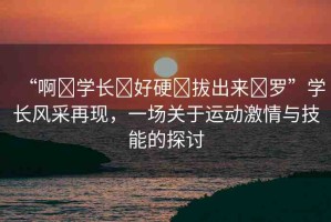 “啊?學長?好硬?拔出來?羅”學長風采再現(xiàn)，一場關(guān)于運動激情與技能的探討