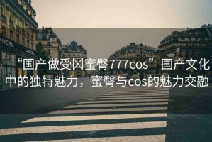 “國(guó)產(chǎn)做受?蜜臀777cos”國(guó)產(chǎn)文化中的獨(dú)特魅力，蜜臀與cos的魅力交融