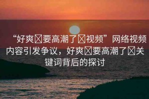 “好爽?要高潮了?視頻”網(wǎng)絡(luò)視頻內(nèi)容引發(fā)爭議，好爽?要高潮了?關(guān)鍵詞背后的探討