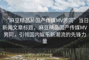 “麻豆精品秘國(guó)產(chǎn)傳媒MV男同”當(dāng)日新聞文章標(biāo)題，麻豆精品國(guó)產(chǎn)傳媒MV男同，引領(lǐng)國(guó)內(nèi)娛樂(lè)新潮流的先鋒力量